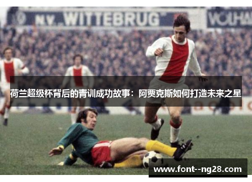 荷兰超级杯背后的青训成功故事:阿贾克斯如何打造未来之星 荷兰超级杯背后的青训成功故事:阿贾克斯如何打造未来之星