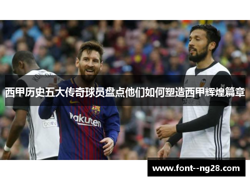 西甲历史五大传奇球员盘点他们如何塑造西甲辉煌篇章 西甲历史五大传奇球员盘点他们如何塑造西甲辉煌篇章