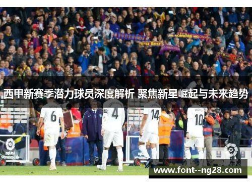 西甲新赛季潜力球员深度解析 聚焦新星崛起与未来趋势