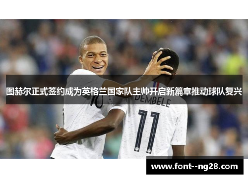 图赫尔正式签约成为英格兰国家队主帅开启新篇章推动球队复兴