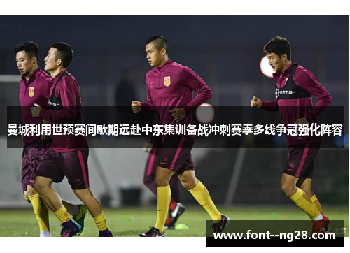 曼城利用世预赛间歇期远赴中东集训备战冲刺赛季多线争冠强化阵容