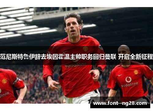 范尼斯特鲁伊辞去埃因霍温主帅职务回归曼联 开启全新征程